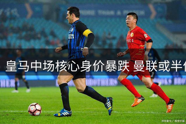 皇马中场核心身价暴跌 曼联或半价抢购世界杯冠军主力