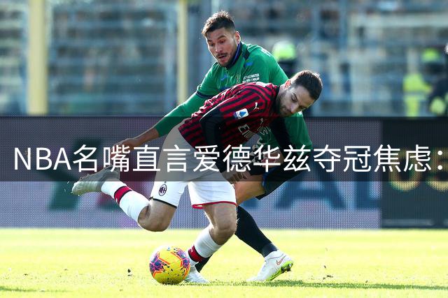 NBA名嘴直言爱德华兹夺冠焦虑：新生代崛起催生球星紧迫感
